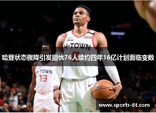 哈登状态骤降引发担忧76人续约四年16亿计划面临变数